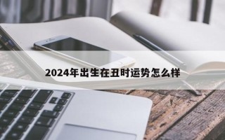 2024年出生在丑时运势怎么样