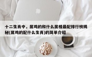 十二生肖中，属鸡的和什么属相最配排行榜揭秘(属鸡的配什么生肖)的简单介绍