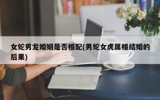 女蛇男龙婚姻是否相配(男蛇女虎属相结婚的后果)