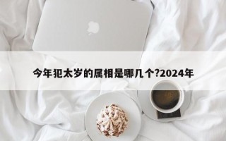 今年犯太岁的属相是哪几个?2024年