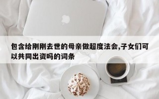 包含给刚刚去世的母亲做超度法会,子女们可以共同出资吗的词条