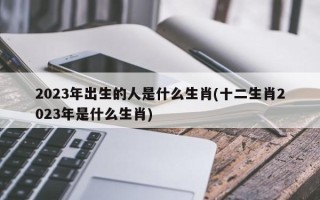 2023年出生的人是什么生肖(十二生肖2023年是什么生肖)