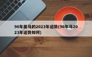 90年属马的2023年运势(90年马2023年运势如何)