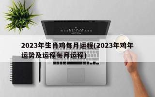 2023年生肖鸡每月运程(2023年鸡年运势及运程每月运程)