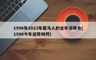 1990年2023年属马人的全年运势女(1990今年运势如何)