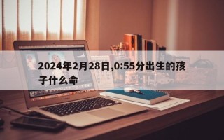 2024年2月28日,0:55分出生的孩子什么命