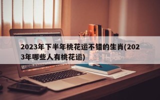 2023年下半年桃花运不错的生肖(2023年哪些人有桃花运)